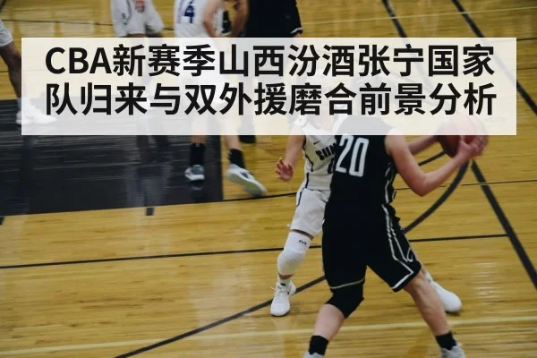 CBA新赛季山西汾酒张宁国家队归来与双外援磨合前景分析