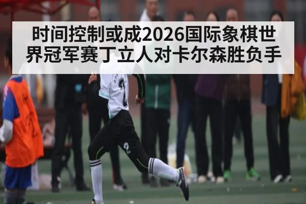时间控制或成2026国际象棋世界冠军赛丁立人对卡尔森胜负手