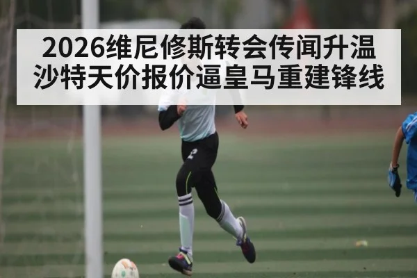 2026维尼修斯转会传闻升温 沙特天价报价逼皇马重建锋线