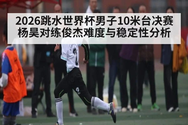 2026跳水世界杯男子10米台决赛杨昊对练俊杰难度与稳定性分析